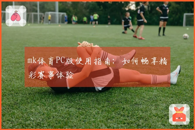 mk体育PC版使用指南：如何畅享精彩赛事体验