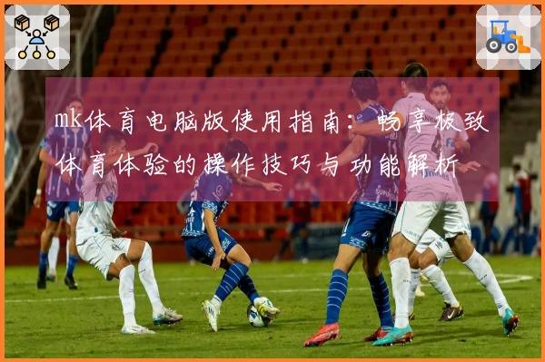 mk体育电脑版使用指南：畅享极致体育体验的操作技巧与功能解析